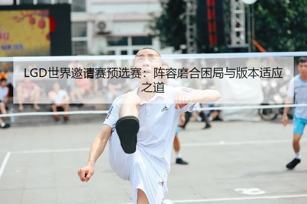 LGD世界邀请赛预选赛：阵容磨合困局与版本适应之道 | WorldCupChina